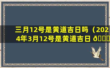 三月12号是黄道吉日吗（2024年3月12号是黄道吉日 🐋 吗 🐧 ）